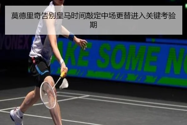 莫德里奇告别皇马时间敲定中场更替进入关键考验期