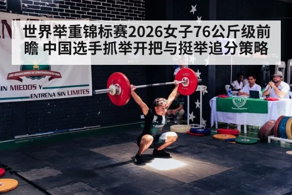 世界举重锦标赛2026女子76公斤级前瞻 中国选手抓举开把与挺举追分策略
