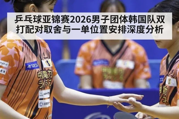 乒乓球亚锦赛2026男子团体韩国队双打配对取舍与一单位置安排深度分析