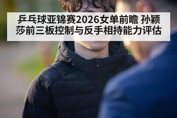 乒乓球亚锦赛2026女单前瞻 孙颖莎前三板控制与反手相持能力评估